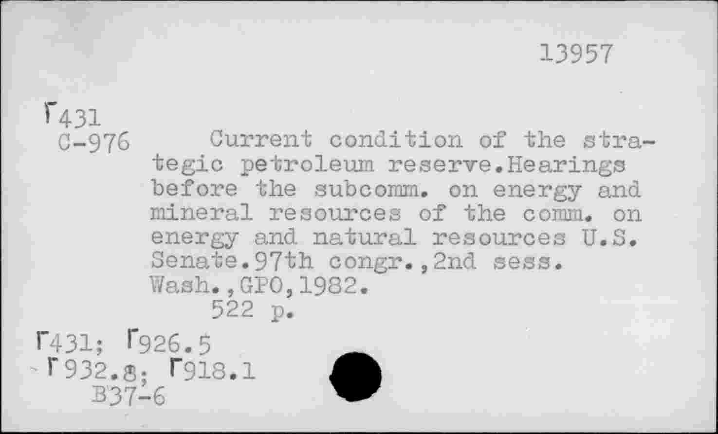 ﻿13957
î"431
C-976 Current condition of the stra tegic petroleum reserve.Hearings before the subcomm, on energy and mineral resources of the comm, on energy and natural resources U.S. Senate.97th congr.,2nd sess. Wash.,GPO,1982.
522 p.
1’431; T926.5	__
T932.S; T918.1
B’37-6